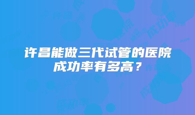 许昌能做三代试管的医院成功率有多高？