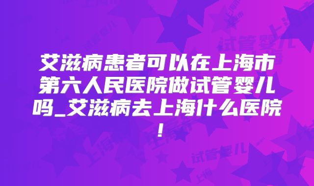艾滋病患者可以在上海市第六人民医院做试管婴儿吗_艾滋病去上海什么医院！