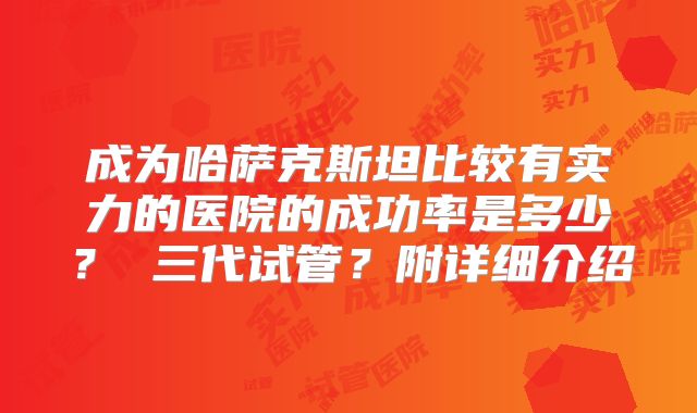成为哈萨克斯坦比较有实力的医院的成功率是多少？ 三代试管？附详细介绍