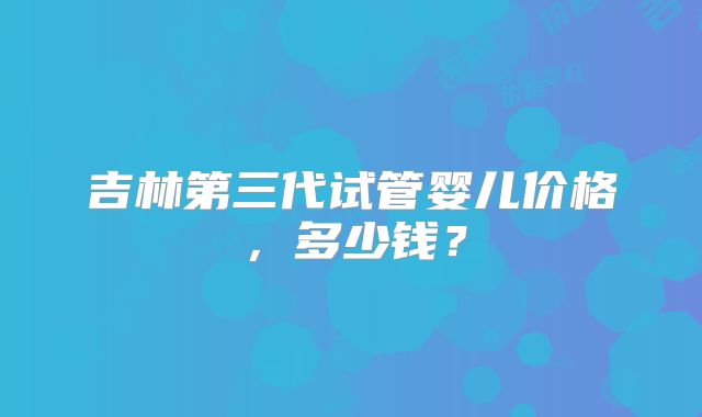 吉林第三代试管婴儿价格，多少钱？