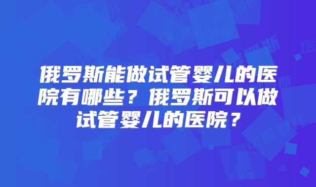 俄罗斯能做试管婴儿的医院有哪些?俄罗斯可以做试管婴儿的医院?