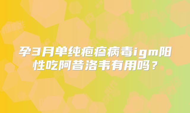 孕3月单纯疱疹病毒igm阳性吃阿昔洛韦有用吗？