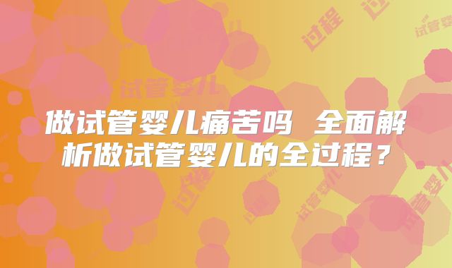 做试管婴儿痛苦吗 全面解析做试管婴儿的全过程？