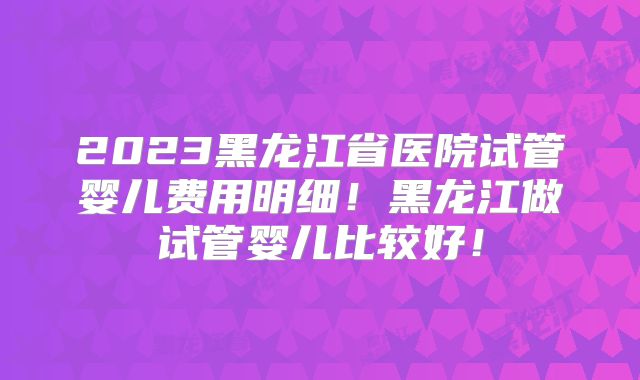 2023黑龙江省医院试管婴儿费用明细!黑龙江做试管婴儿比较好!