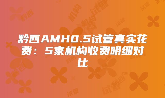 黔西AMH0.5试管真实花费:5家机构收费明细对比