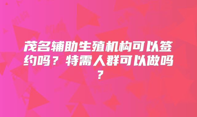 茂名辅助生殖机构可以签约吗？特需人群可以做吗？
