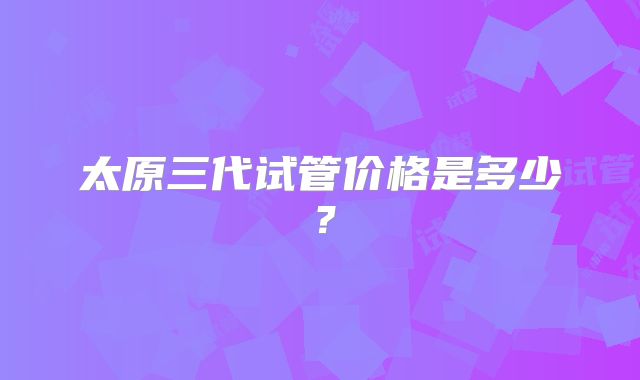 太原三代试管价格是多少?