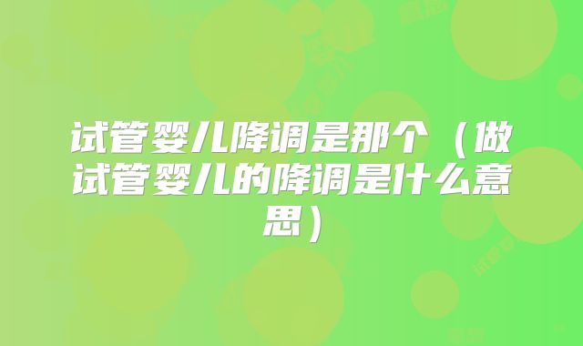 试管婴儿降调是那个（做试管婴儿的降调是什么意思）