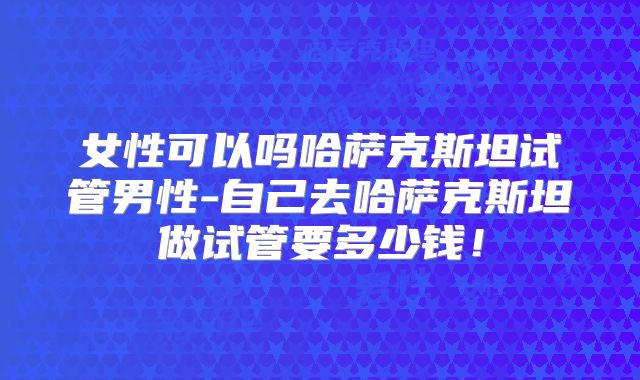 女性可以吗哈萨克斯坦试管男性-自己去哈萨克斯坦做试管要多少钱！