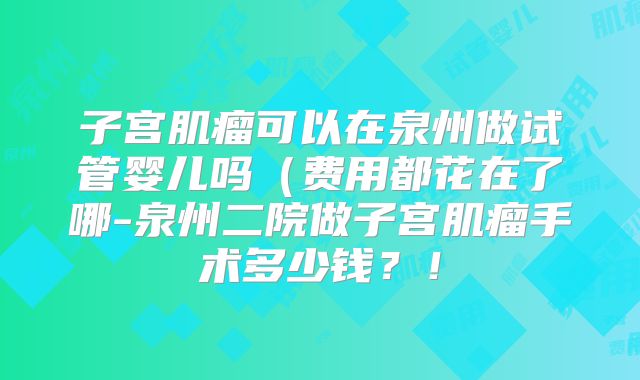 子宫肌瘤可以在泉州做试管婴儿吗（费用都花在了哪-泉州二院做子宫肌瘤手术多少钱？！