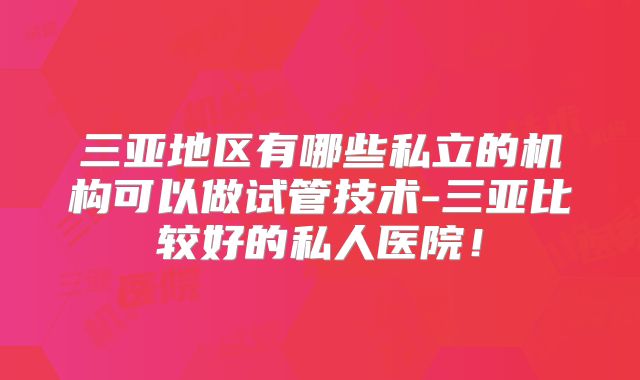 三亚地区有哪些私立的机构可以做试管技术-三亚比较好的私人医院!
