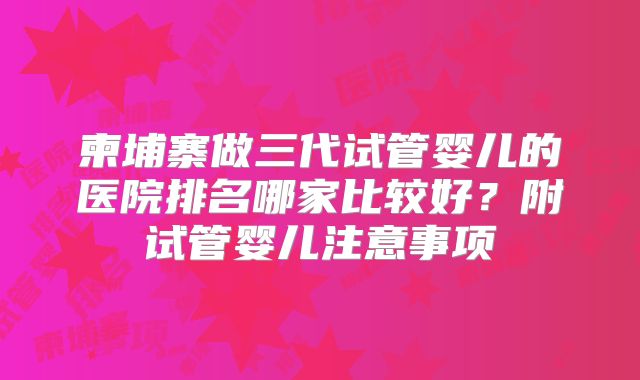 柬埔寨做三代试管婴儿的医院排名哪家比较好?附试管婴儿注意事项