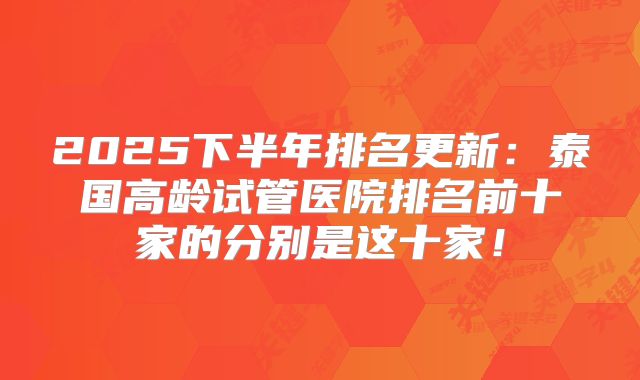 2025下半年排名更新：泰国高龄试管医院排名前十家的分别是这十家！