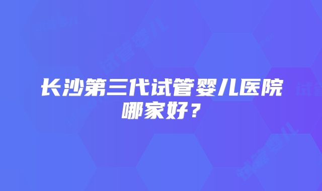 长沙第三代试管婴儿医院哪家好？