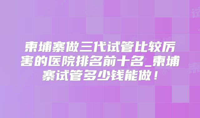 柬埔寨做三代试管比较厉害的医院排名前十名_柬埔寨试管多少钱能做！