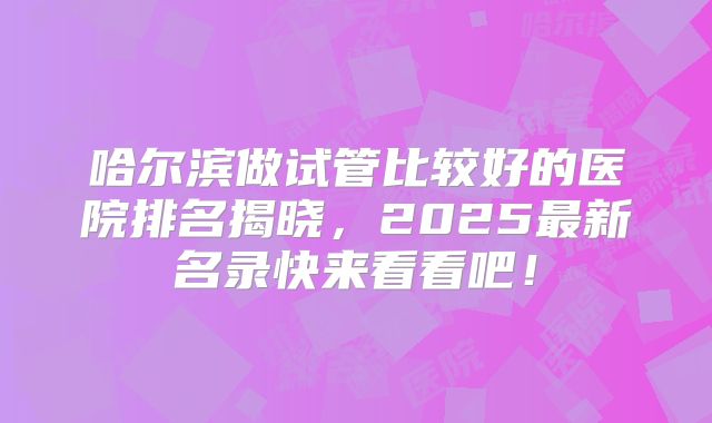 哈尔滨做试管比较好的医院排名揭晓,2025最新名录快来看看吧!