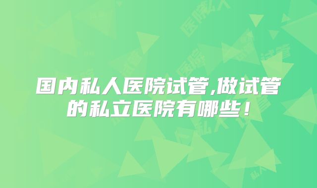 国内私人医院试管,做试管的私立医院有哪些！