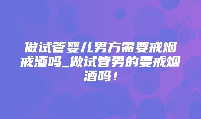 做试管婴儿男方需要戒烟戒酒吗_做试管男的要戒烟酒吗！