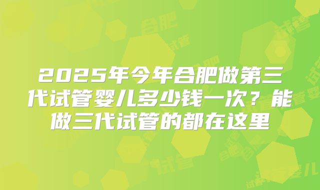 2025年今年合肥做第三代试管婴儿多少钱一次？能做三代试管的都在这里