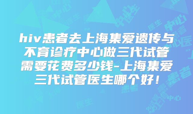 hiv患者去上海集爱遗传与不育诊疗中心做三代试管需要花费多少钱-上海集爱三代试管医生哪个好!
