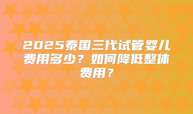 2025泰国三代试管婴儿费用多少？如何降低整体费用？