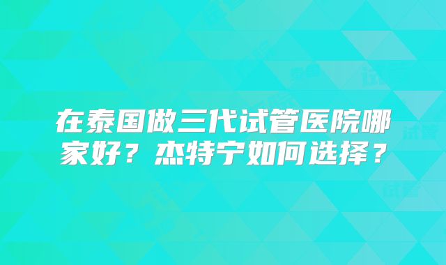在泰国做三代试管医院哪家好？杰特宁如何选择？