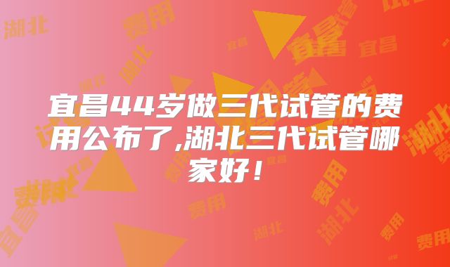 宜昌44岁做三代试管的费用公布了,湖北三代试管哪家好!