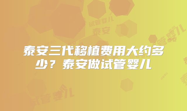 泰安三代移植费用大约多少？泰安做试管婴儿