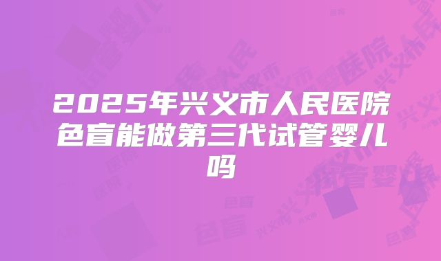 2025年兴义市人民医院色盲能做第三代试管婴儿吗