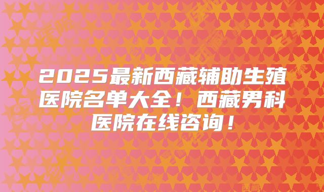 2025最新西藏辅助生殖医院名单大全！西藏男科医院在线咨询！