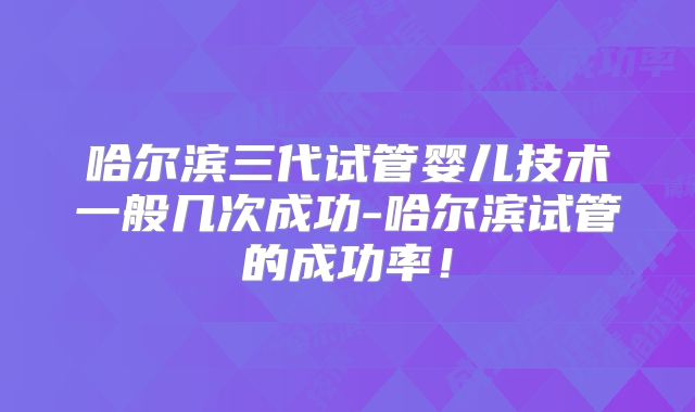 哈尔滨三代试管婴儿技术一般几次成功-哈尔滨试管的成功率！