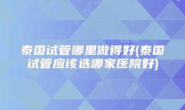 泰国试管哪里做得好(泰国试管应该选哪家医院好)