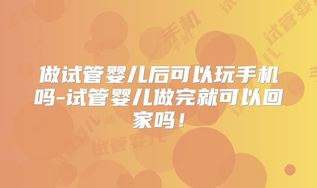 做试管婴儿后可以玩手机吗-试管婴儿做完就可以回家吗！