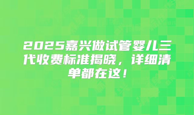 2025嘉兴做试管婴儿三代收费标准揭晓,详细清单都在这!