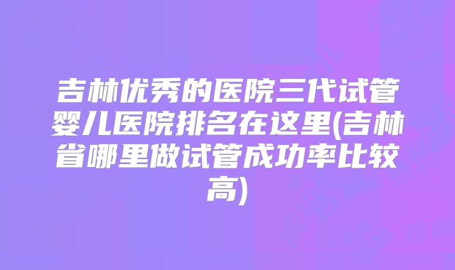 吉林优秀的医院三代试管婴儿医院排名在这里(吉林省哪里做试管成功率比较高)