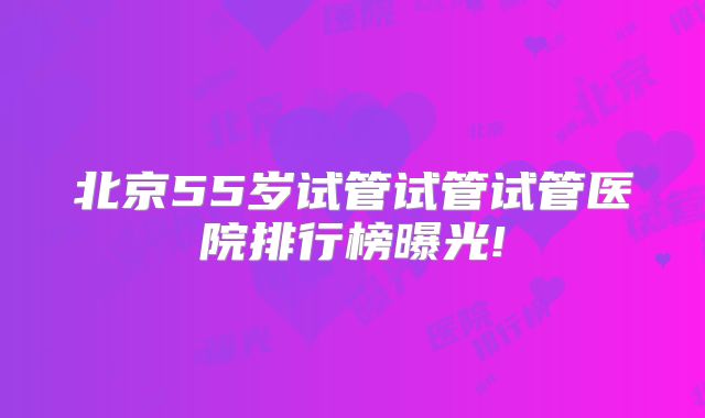 北京55岁试管试管试管医院排行榜曝光!