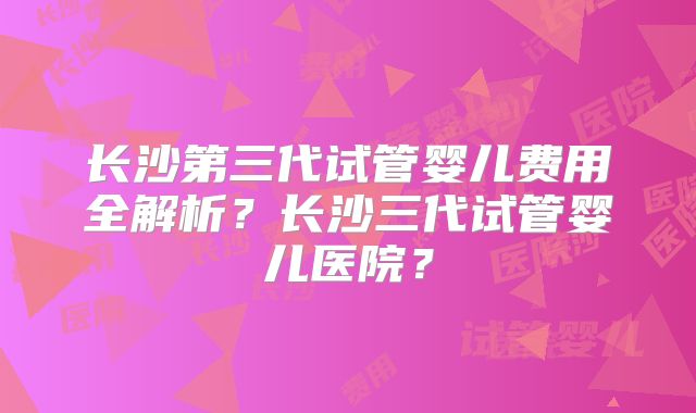 长沙第三代试管婴儿费用全解析？长沙三代试管婴儿医院？