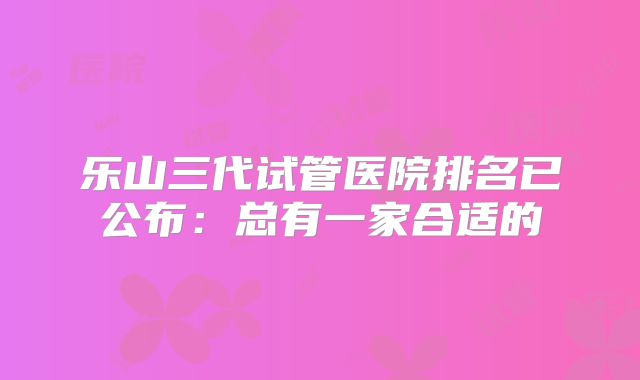 乐山三代试管医院排名已公布:总有一家合适的