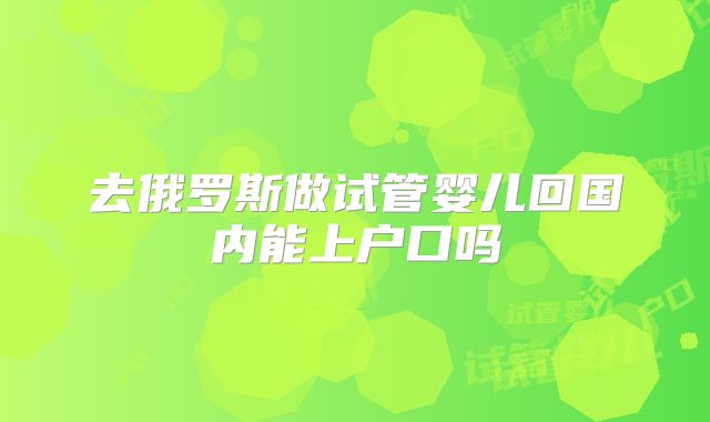 去俄罗斯做试管婴儿回国内能上户口吗