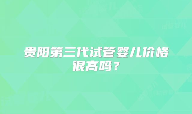 贵阳第三代试管婴儿价格很高吗？