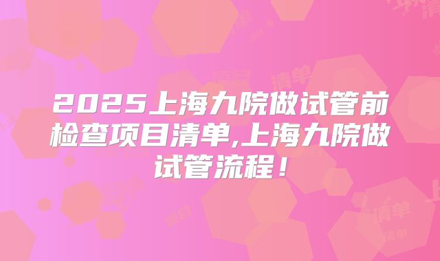 2025上海九院做试管前检查项目清单,上海九院做试管流程！