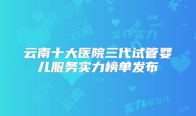 云南十大医院三代试管婴儿服务实力榜单发布