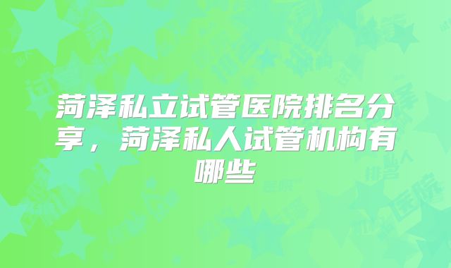 菏泽私立试管医院排名分享,菏泽私人试管机构有哪些