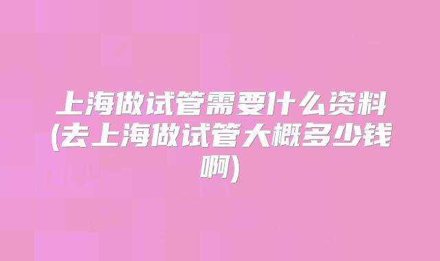 上海做试管需要什么资料(去上海做试管大概多少钱啊)