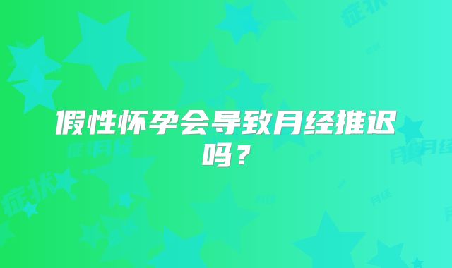 假性怀孕会导致月经推迟吗？