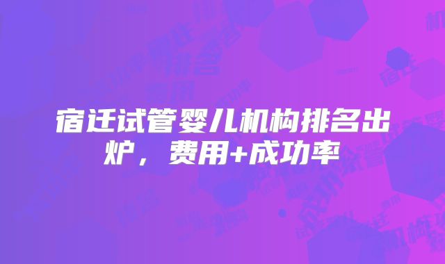 宿迁试管婴儿机构排名出炉，费用+成功率