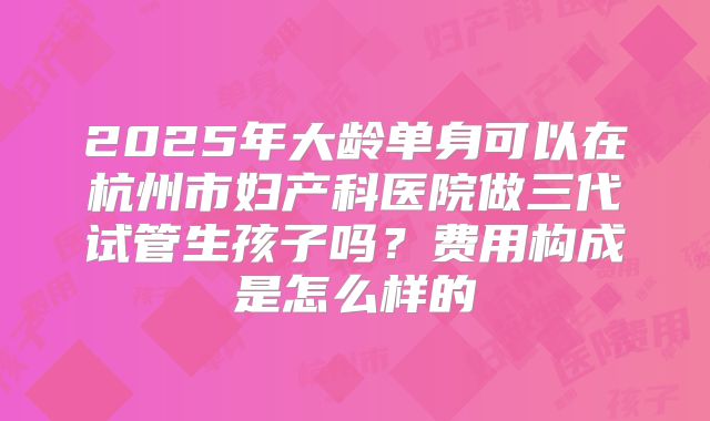 2025年大龄单身可以在杭州市妇产科医院做三代试管生孩子吗？费用构成是怎么样的