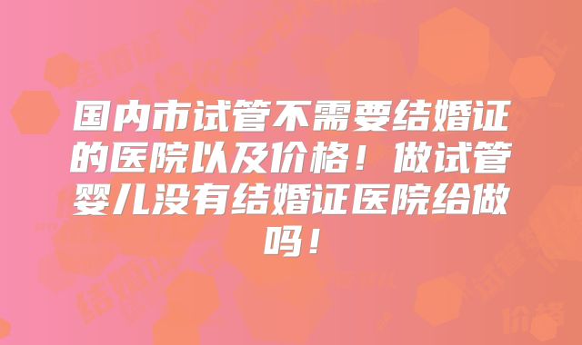 国内市试管不需要结婚证的医院以及价格！做试管婴儿没有结婚证医院给做吗！