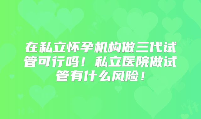 在私立怀孕机构做三代试管可行吗！私立医院做试管有什么风险！