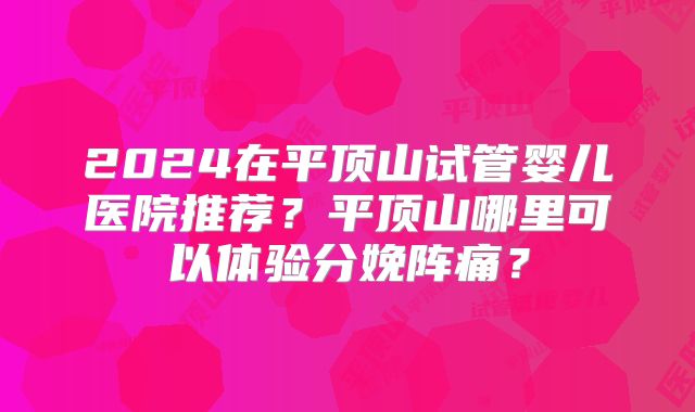 2024在平顶山试管婴儿医院推荐?平顶山哪里可以体验分娩阵痛?